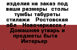 изделия на заказ под ваши размеры. столы,тумбы,табуреты,стилажи - Ростовская обл., Новочеркасск г. Домашняя утварь и предметы быта » Интерьер   